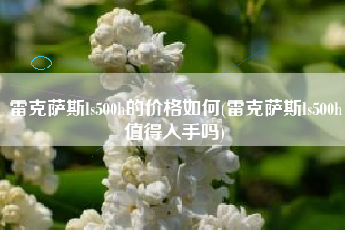 雷克萨斯ls500h的价格如何(雷克萨斯ls500h值得入手吗) 雷克萨斯ls500h的价格如何(雷克萨斯ls500h值得入手吗)