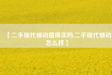 【二手现代领动值得买吗,二手现代领动怎么样】