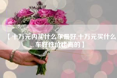 【十万元内买什么车最好,十万元买什么车好性价比高的】