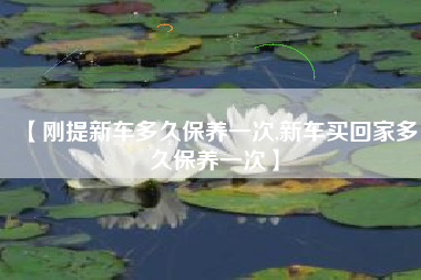 【刚提新车多久保养一次,新车买回家多久保养一次】 【刚提新车多久保养一次,新车买回家多久保养一次】