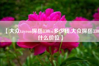 【大众tayron探岳330tsi多少钱,大众探岳330什么价位】 【大众tayron探岳330tsi多少钱,大众探岳330什么价位】