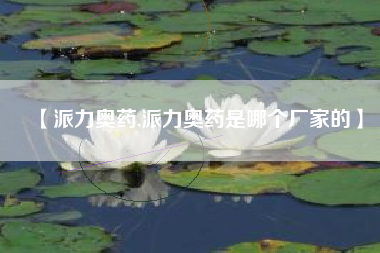 【派力奥药,派力奥药是哪个厂家的】 【派力奥药,派力奥药是哪个厂家的】