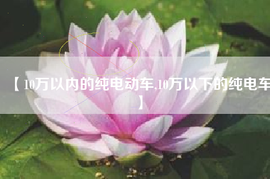 【10万以内的纯电动车,10万以下的纯电车】