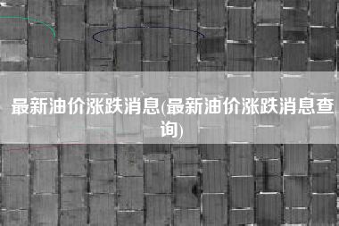 最新油价涨跌消息(最新油价涨跌消息查询) 最新油价涨跌消息(最新油价涨跌消息查询)
