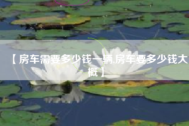 【房车需要多少钱一辆,房车要多少钱大概】