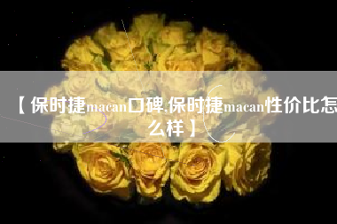 【保时捷macan口碑,保时捷macan性价比怎么样】