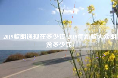 2019款朗逸现在多少钱(2019年新款大众朗逸多少钱) 2019款朗逸现在多少钱(2019年新款大众朗逸多少钱)