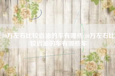 10万左右比较省油的车有哪些/10万左右比较省油的车有哪些车