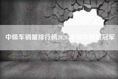 中级车销量排行榜2020/中级车销量冠军