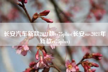 长安汽车新款2021款cs75plus(长安suv2021年新款cs75plus)