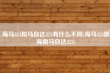 海马323和马自达323有什么不同(海马323跟海南马自达323)