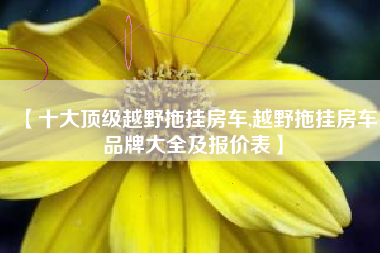 【十大顶级越野拖挂房车,越野拖挂房车品牌大全及报价表】