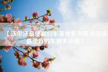 【沃尔沃最便宜的车落地多少钱,沃尔沃最便宜的车要多少钱】 【沃尔沃最便宜的车落地多少钱,沃尔沃最便宜的车要多少钱】