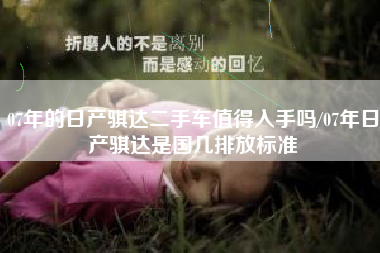 07年的日产骐达二手车值得入手吗/07年日产骐达是国几排放标准 07年的日产骐达二手车值得入手吗/07年日产骐达是国几排放标准