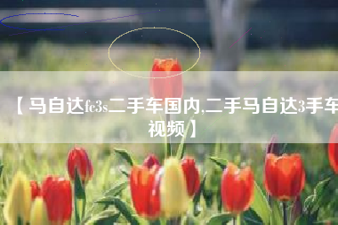 【马自达fc3s二手车国内,二手马自达3手车视频】 【马自达fc3s二手车国内,二手马自达3手车视频】